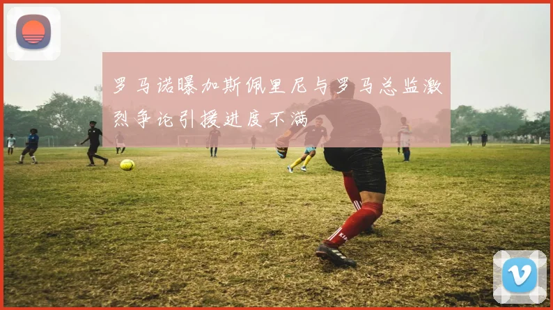 罗马诺曝加斯佩里尼与罗马总监激烈争论引援进度不满