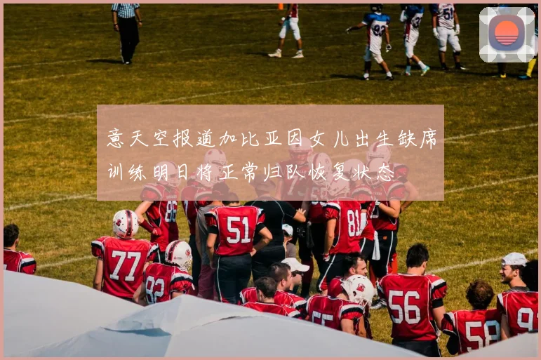 意天空报道加比亚因女儿出生缺席训练明日将正常归队恢复状态