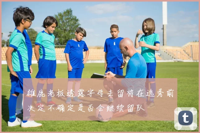 雄鹿老板透露字母去留将在选秀前决定不确定是否会继续留队