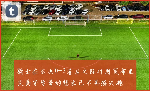 骑士在东决0-3落后之际对用莫布里交易字母哥的想法已不再感兴趣