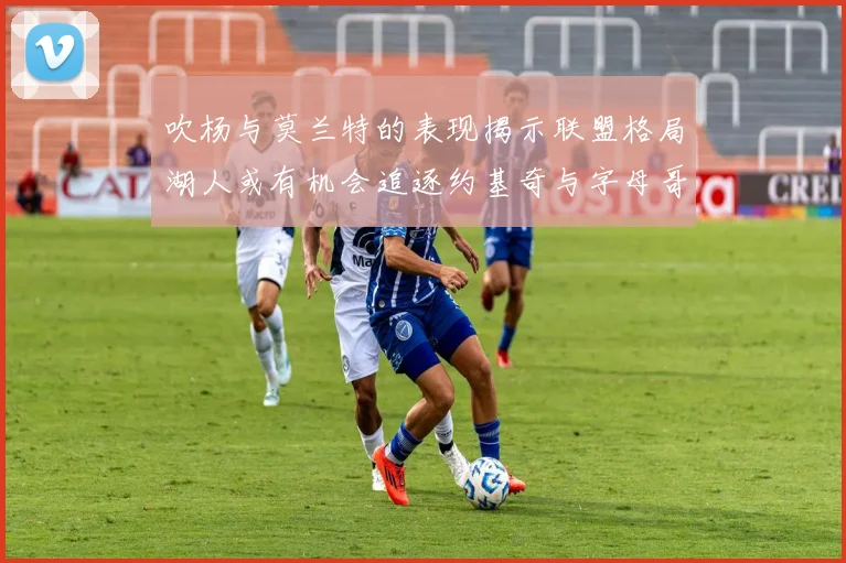吹杨与莫兰特的表现揭示联盟格局湖人或有机会追逐约基奇与字母哥