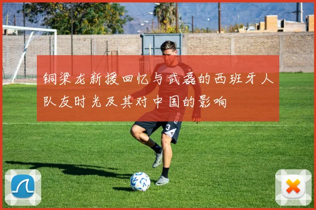 铜梁龙新援回忆与武磊的西班牙人队友时光及其对中国的影响
