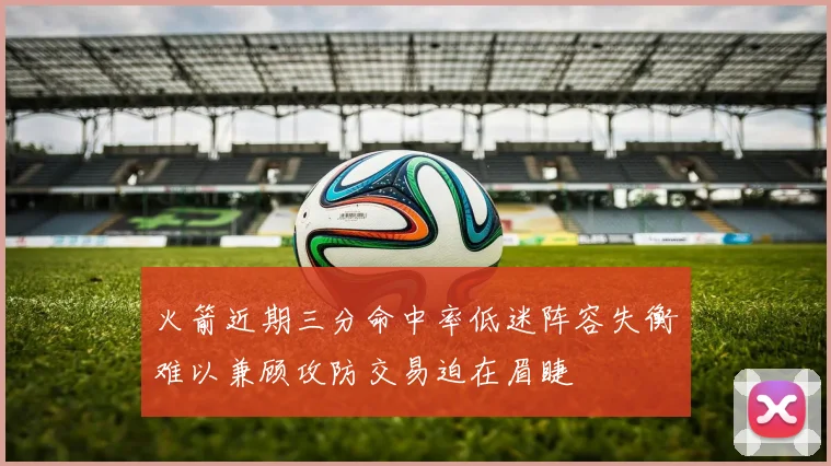 火箭近期三分命中率低迷阵容失衡难以兼顾攻防交易迫在眉睫