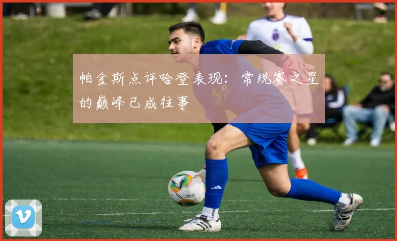 帕金斯点评哈登表现：常规赛之星的巅峰已成往事