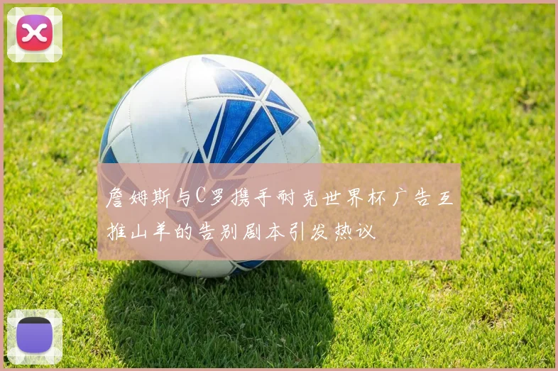 詹姆斯与C罗携手耐克世界杯广告互推山羊的告别剧本引发热议